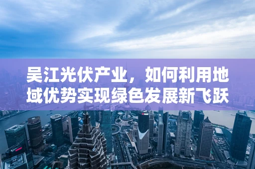 吴江光伏产业，如何利用地域优势实现绿色发展新飞跃？