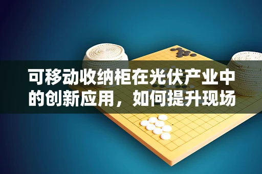 可移动收纳柜在光伏产业中的创新应用，如何提升现场管理效率？