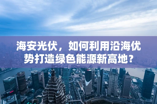 海安光伏，如何利用沿海优势打造绿色能源新高地？