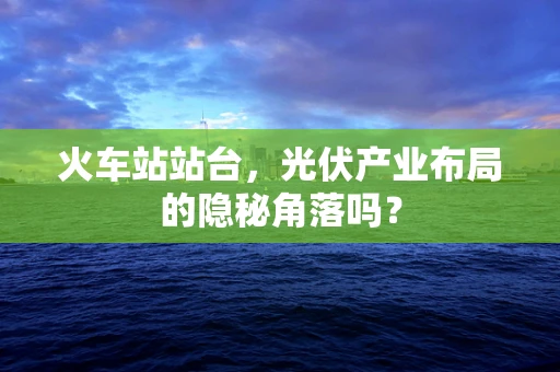 火车站站台，光伏产业布局的隐秘角落吗？