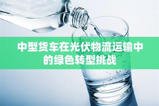 中型货车在光伏物流运输中的绿色转型挑战