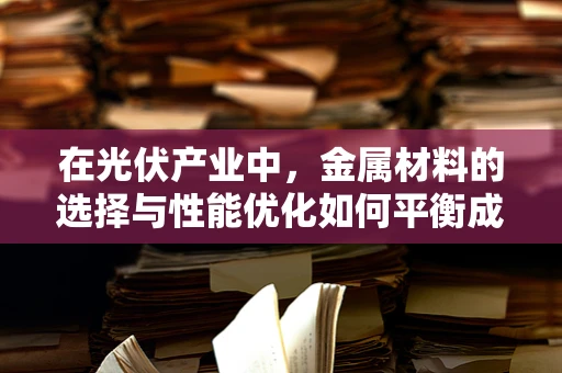 在光伏产业中，金属材料的选择与性能优化如何平衡成本与效率？