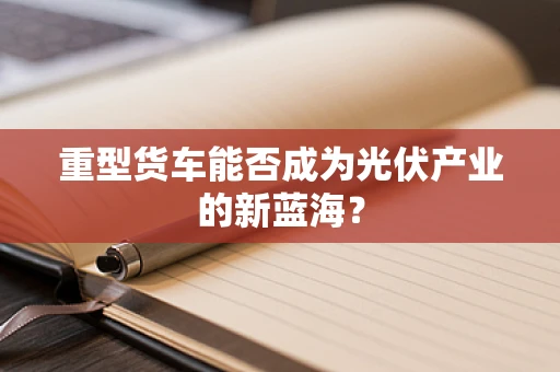 重型货车能否成为光伏产业的新蓝海？