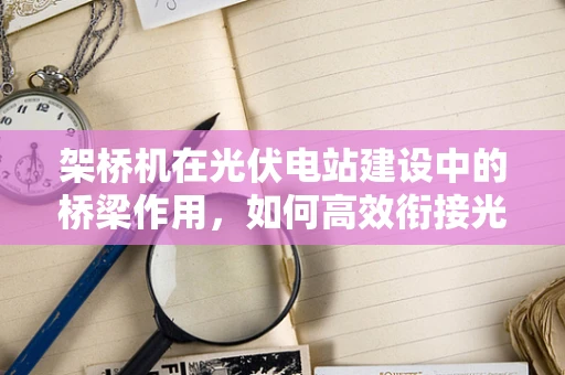 架桥机在光伏电站建设中的桥梁作用，如何高效衔接光伏板安装？