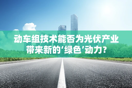 动车组技术能否为光伏产业带来新的‘绿色’动力？