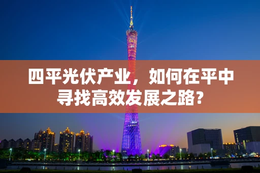 四平光伏产业，如何在平中寻找高效发展之路？