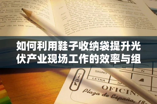 如何利用鞋子收纳袋提升光伏产业现场工作的效率与组织性？