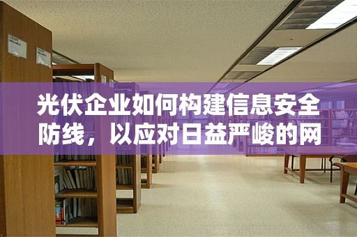 光伏企业如何构建信息安全防线，以应对日益严峻的网络安全威胁？