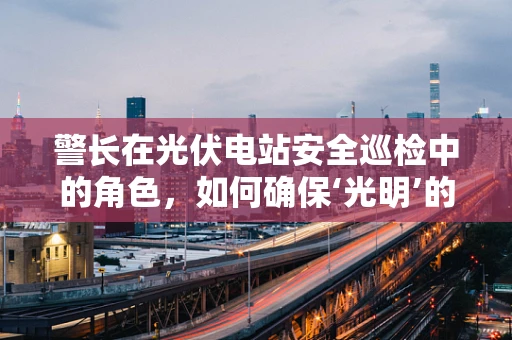 警长在光伏电站安全巡检中的角色，如何确保‘光明’的守护者？