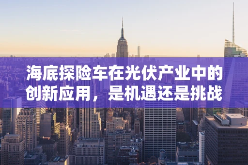 海底探险车在光伏产业中的创新应用，是机遇还是挑战？