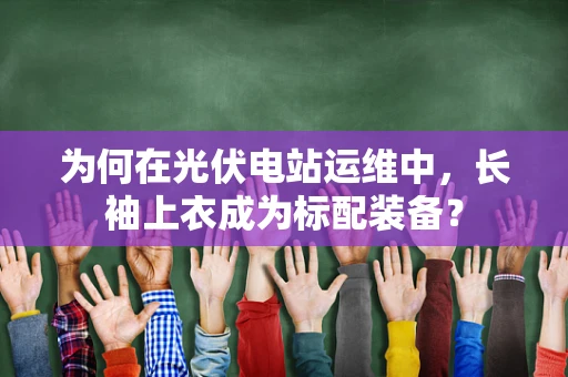 为何在光伏电站运维中，长袖上衣成为标配装备？