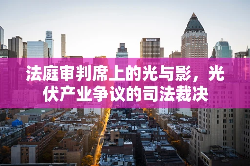 法庭审判席上的光与影，光伏产业争议的司法裁决