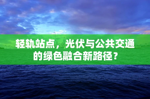 轻轨站点，光伏与公共交通的绿色融合新路径？