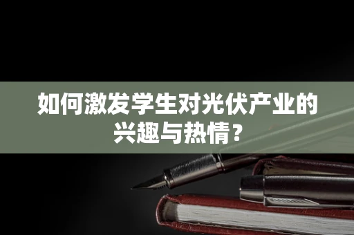 如何激发学生对光伏产业的兴趣与热情？