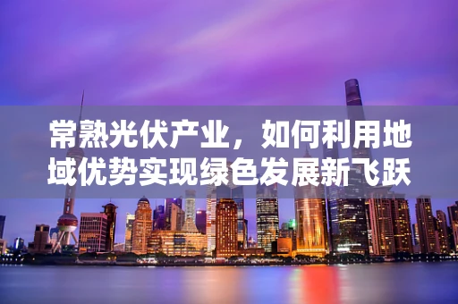 常熟光伏产业，如何利用地域优势实现绿色发展新飞跃？