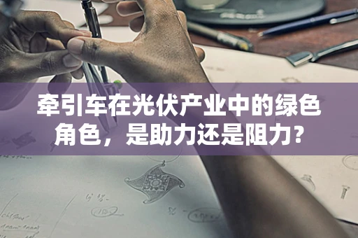 牵引车在光伏产业中的绿色角色，是助力还是阻力？