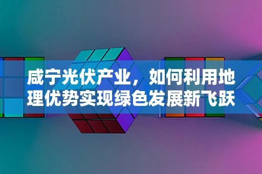 咸宁光伏产业，如何利用地理优势实现绿色发展新飞跃？