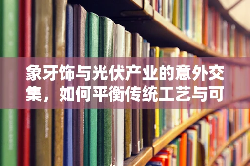 象牙饰与光伏产业的意外交集，如何平衡传统工艺与可持续发展？