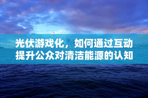 光伏游戏化，如何通过互动提升公众对清洁能源的认知？