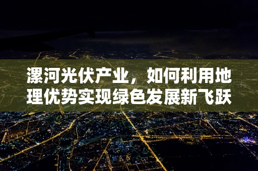 漯河光伏产业，如何利用地理优势实现绿色发展新飞跃？