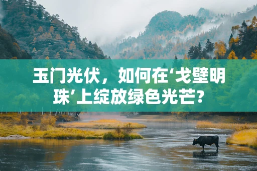 玉门光伏，如何在‘戈壁明珠’上绽放绿色光芒？