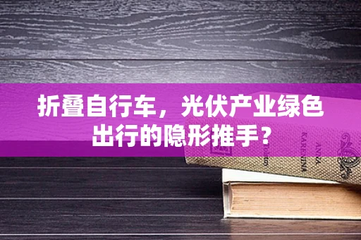 折叠自行车，光伏产业绿色出行的隐形推手？