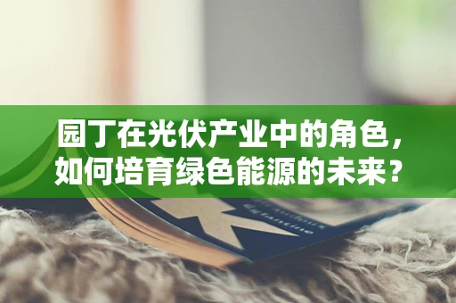 园丁在光伏产业中的角色，如何培育绿色能源的未来？