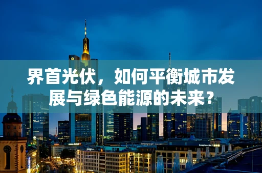 界首光伏，如何平衡城市发展与绿色能源的未来？