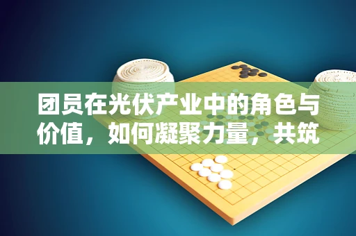 团员在光伏产业中的角色与价值，如何凝聚力量，共筑绿色未来？