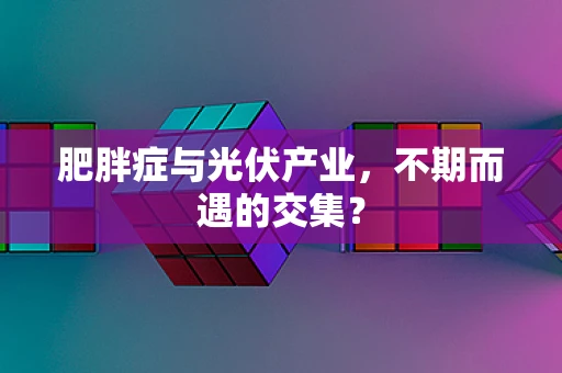 肥胖症与光伏产业，不期而遇的交集？