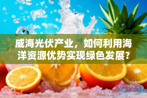 威海光伏产业，如何利用海洋资源优势实现绿色发展？