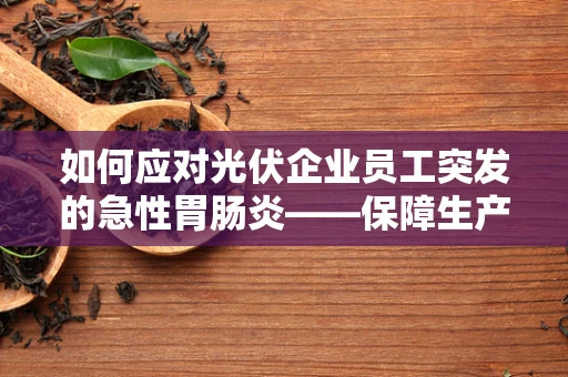 如何应对光伏企业员工突发的急性胃肠炎——保障生产安全与员工健康的双重挑战