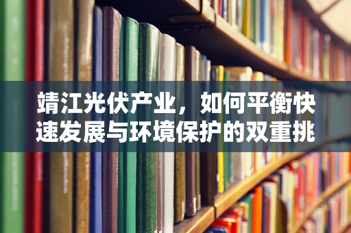 靖江光伏产业，如何平衡快速发展与环境保护的双重挑战？