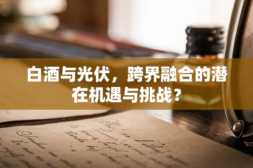 白酒与光伏，跨界融合的潜在机遇与挑战？