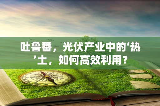 吐鲁番，光伏产业中的‘热’土，如何高效利用？