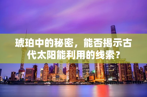 琥珀中的秘密，能否揭示古代太阳能利用的线索？