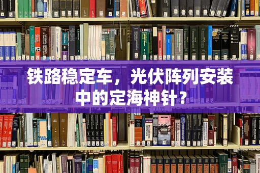 铁路稳定车，光伏阵列安装中的定海神针？