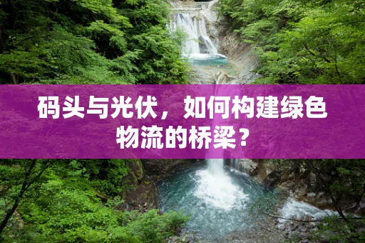 码头与光伏，如何构建绿色物流的桥梁？