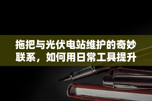 拖把与光伏电站维护的奇妙联系，如何用日常工具提升清洁效率？