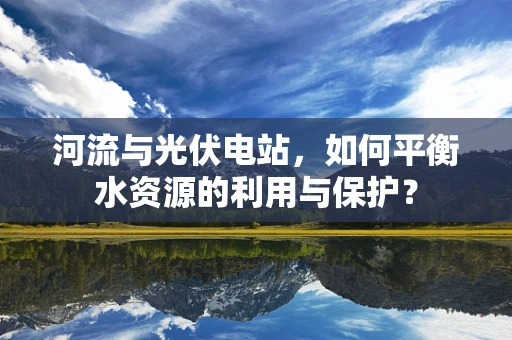 河流与光伏电站，如何平衡水资源的利用与保护？