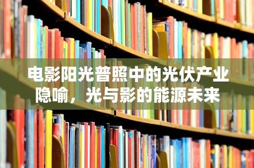 电影阳光普照中的光伏产业隐喻，光与影的能源未来