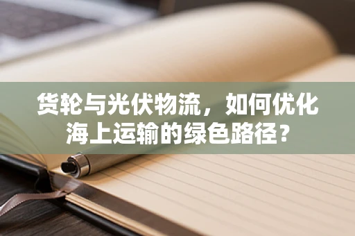 货轮与光伏物流，如何优化海上运输的绿色路径？