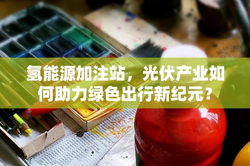 氢能源加注站，光伏产业如何助力绿色出行新纪元？