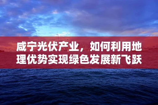 咸宁光伏产业，如何利用地理优势实现绿色发展新飞跃？