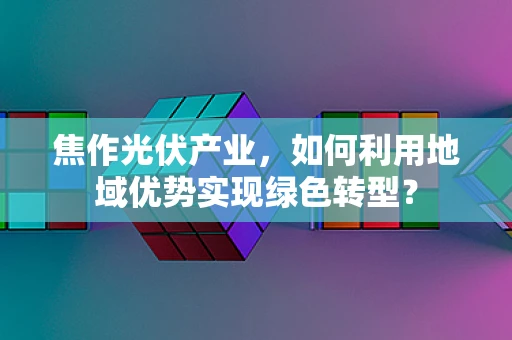 焦作光伏产业，如何利用地域优势实现绿色转型？