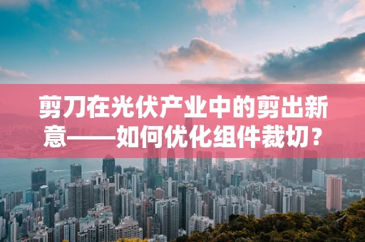 剪刀在光伏产业中的剪出新意——如何优化组件裁切？