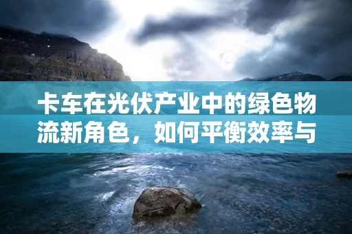 卡车在光伏产业中的绿色物流新角色，如何平衡效率与可持续性？