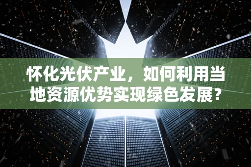 怀化光伏产业，如何利用当地资源优势实现绿色发展？