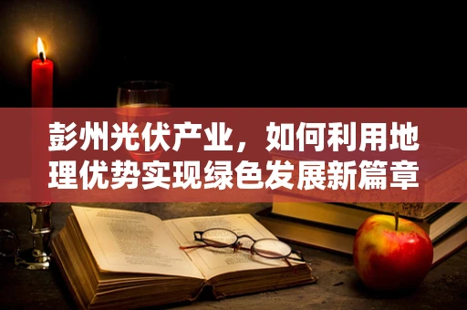 彭州光伏产业，如何利用地理优势实现绿色发展新篇章？