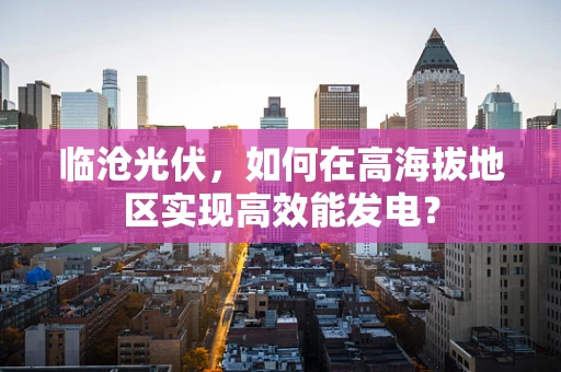 临沧光伏，如何在高海拔地区实现高效能发电？